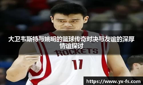 大卫韦斯特与姚明的篮球传奇对决与友谊的深厚情谊探讨
